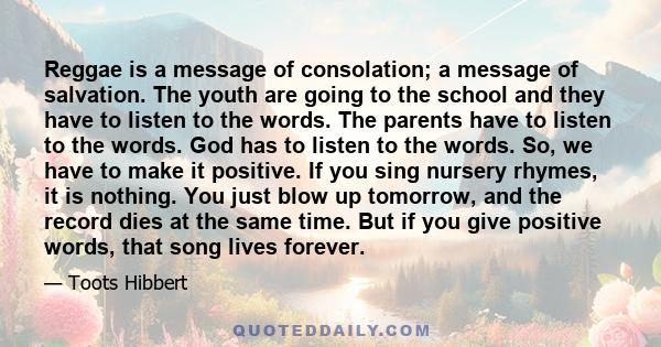 Reggae is a message of consolation; a message of salvation. The youth are going to the school and they have to listen to the words. The parents have to listen to the words. God has to listen to the words. So, we have to
