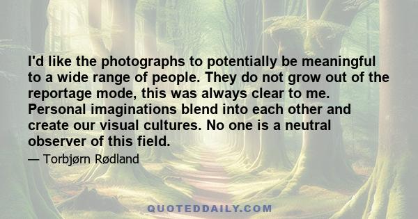 I'd like the photographs to potentially be meaningful to a wide range of people. They do not grow out of the reportage mode, this was always clear to me. Personal imaginations blend into each other and create our visual