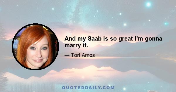 And my Saab is so great I'm gonna marry it.