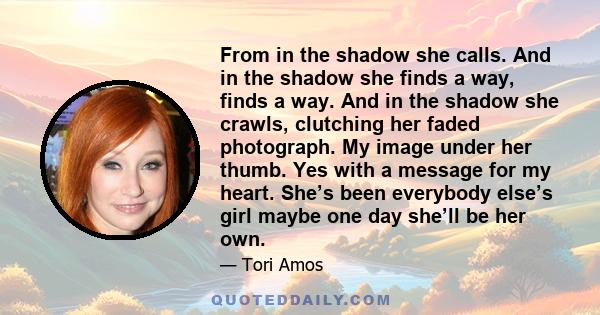From in the shadow she calls. And in the shadow she finds a way, finds a way. And in the shadow she crawls, clutching her faded photograph. My image under her thumb. Yes with a message for my heart. She’s been everybody