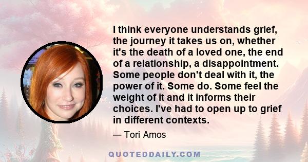 I think everyone understands grief, the journey it takes us on, whether it's the death of a loved one, the end of a relationship, a disappointment. Some people don't deal with it, the power of it. Some do. Some feel the