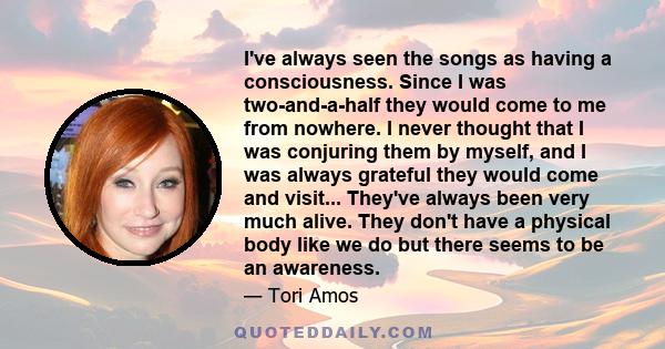 I've always seen the songs as having a consciousness. Since I was two-and-a-half they would come to me from nowhere. I never thought that I was conjuring them by myself, and I was always grateful they would come and