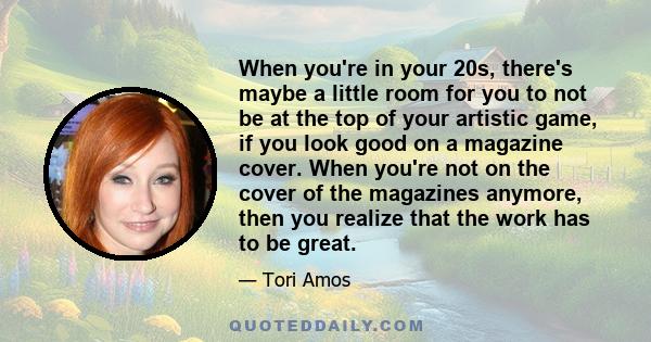 When you're in your 20s, there's maybe a little room for you to not be at the top of your artistic game, if you look good on a magazine cover. When you're not on the cover of the magazines anymore, then you realize that