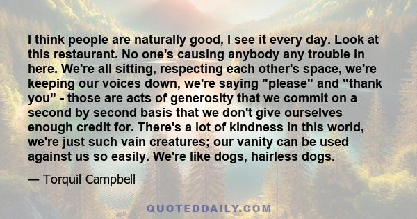I think people are naturally good, I see it every day. Look at this restaurant. No one's causing anybody any trouble in here. We're all sitting, respecting each other's space, we're keeping our voices down, we're saying