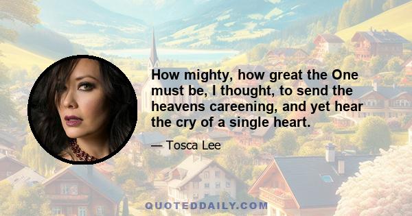 How mighty, how great the One must be, I thought, to send the heavens careening, and yet hear the cry of a single heart.