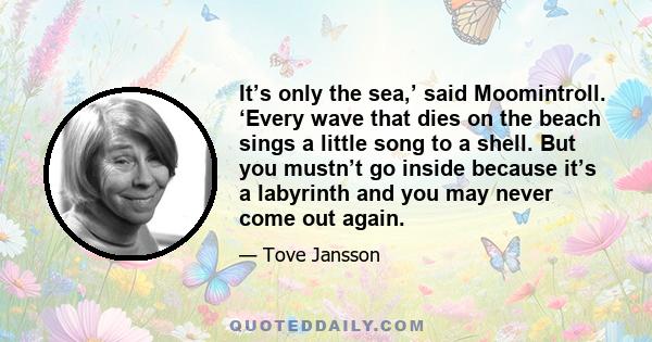 It’s only the sea,’ said Moomintroll. ‘Every wave that dies on the beach sings a little song to a shell. But you mustn’t go inside because it’s a labyrinth and you may never come out again.
