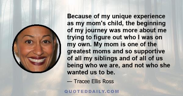 Because of my unique experience as my mom's child, the beginning of my journey was more about me trying to figure out who I was on my own. My mom is one of the greatest moms and so supportive of all my siblings and of