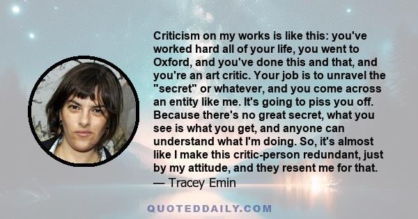 Criticism on my works is like this: you've worked hard all of your life, you went to Oxford, and you've done this and that, and you're an art critic. Your job is to unravel the secret or whatever, and you come across an