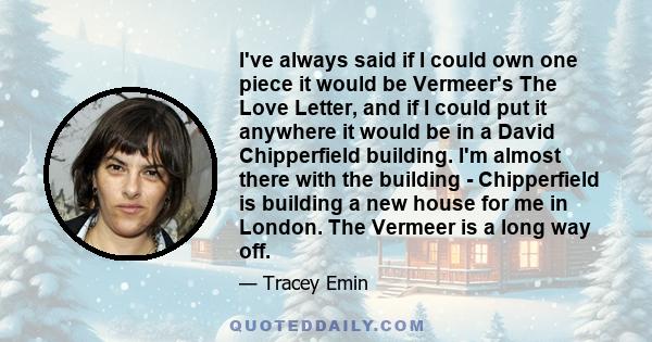 I've always said if I could own one piece it would be Vermeer's The Love Letter, and if I could put it anywhere it would be in a David Chipperfield building. I'm almost there with the building - Chipperfield is building