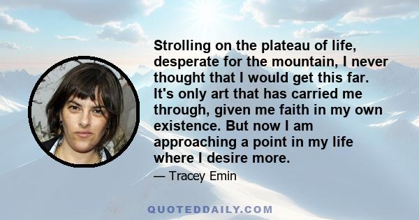 Strolling on the plateau of life, desperate for the mountain, I never thought that I would get this far. It's only art that has carried me through, given me faith in my own existence. But now I am approaching a point in