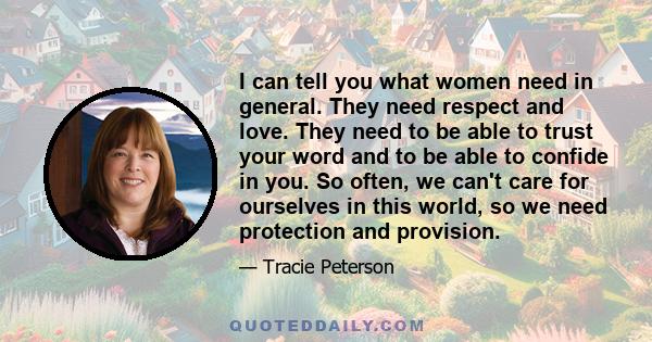 I can tell you what women need in general. They need respect and love. They need to be able to trust your word and to be able to confide in you. So often, we can't care for ourselves in this world, so we need protection