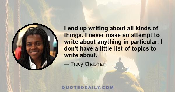 I end up writing about all kinds of things. I never make an attempt to write about anything in particular. I don't have a little list of topics to write about.