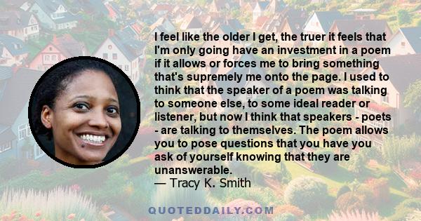 I feel like the older I get, the truer it feels that I'm only going have an investment in a poem if it allows or forces me to bring something that's supremely me onto the page. I used to think that the speaker of a poem