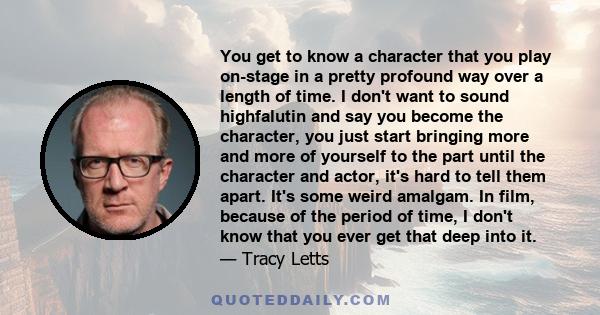 You get to know a character that you play on-stage in a pretty profound way over a length of time. I don't want to sound highfalutin and say you become the character, you just start bringing more and more of yourself to