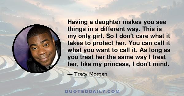 Having a daughter makes you see things in a different way. This is my only girl. So I don't care what it takes to protect her. You can call it what you want to call it. As long as you treat her the same way I treat her,