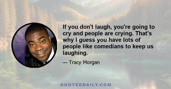 If you don't laugh, you're going to cry and people are crying. That's why I guess you have lots of people like comedians to keep us laughing.