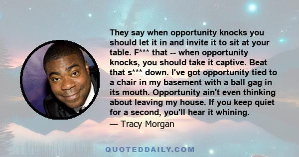 They say when opportunity knocks you should let it in and invite it to sit at your table. F*** that -- when opportunity knocks, you should take it captive. Beat that s*** down. I've got opportunity tied to a chair in my