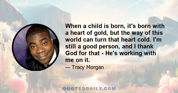 When a child is born, it's born with a heart of gold, but the way of this world can turn that heart cold. I'm still a good person, and I thank God for that - He's working with me on it.