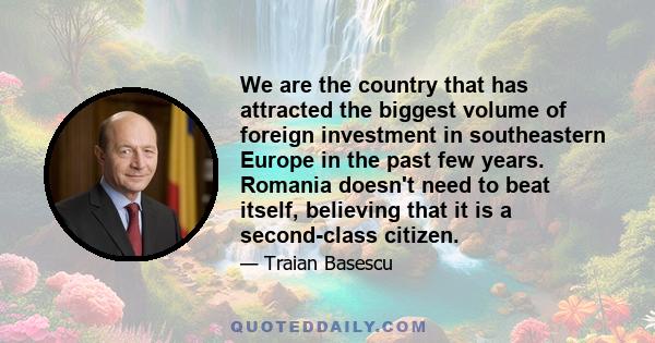 We are the country that has attracted the biggest volume of foreign investment in southeastern Europe in the past few years. Romania doesn't need to beat itself, believing that it is a second-class citizen.