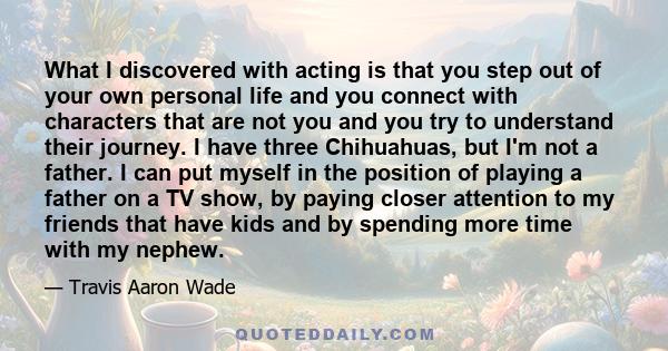 What I discovered with acting is that you step out of your own personal life and you connect with characters that are not you and you try to understand their journey. I have three Chihuahuas, but I'm not a father. I can