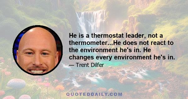 He is a thermostat leader, not a thermometer...He does not react to the environment he's in. He changes every environment he's in.