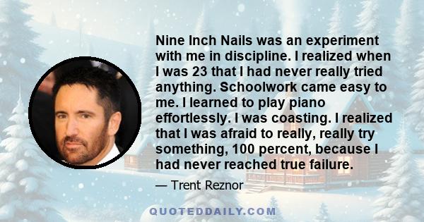 Nine Inch Nails was an experiment with me in discipline. I realized when I was 23 that I had never really tried anything. Schoolwork came easy to me. I learned to play piano effortlessly. I was coasting. I realized that