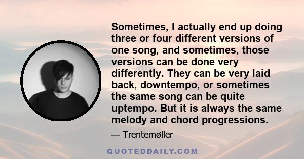 Sometimes, I actually end up doing three or four different versions of one song, and sometimes, those versions can be done very differently. They can be very laid back, downtempo, or sometimes the same song can be quite