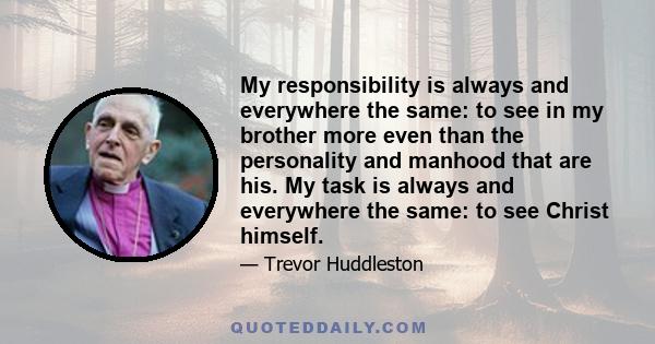 My responsibility is always and everywhere the same: to see in my brother more even than the personality and manhood that are his. My task is always and everywhere the same: to see Christ himself.