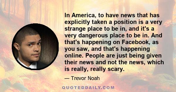In America, to have news that has explicitly taken a position is a very strange place to be in, and it's a very dangerous place to be in. And that's happening on Facebook, as you saw, and that's happening online. People