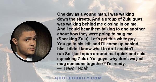 One day as a young man, I was walking down the streets. And a group of Zulu guys was walking behind me closing in on me. And I could hear them talking to one another about how they were going to mug me. (Speaking Zulu).