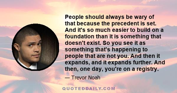 People should always be wary of that because the precedent is set. And it's so much easier to build on a foundation than it is something that doesn't exist. So you see it as something that's happening to people that are
