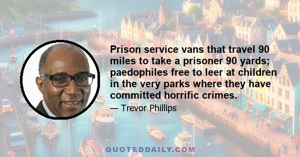 Prison service vans that travel 90 miles to take a prisoner 90 yards; paedophiles free to leer at children in the very parks where they have committed horrific crimes.