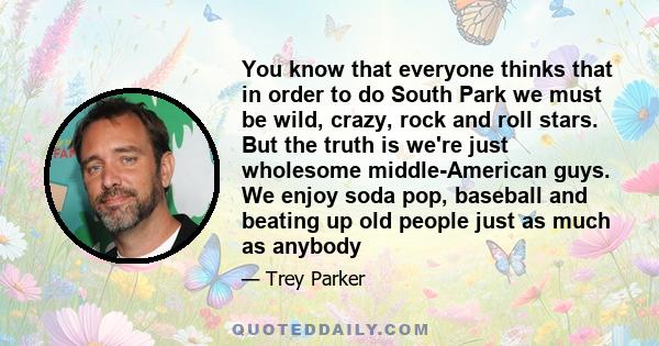 You know that everyone thinks that in order to do South Park we must be wild, crazy, rock and roll stars. But the truth is we're just wholesome middle-American guys. We enjoy soda pop, baseball and beating up old people