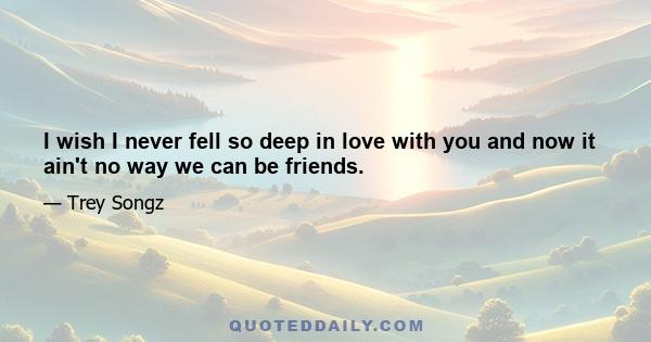 I wish I never fell so deep in love with you and now it ain't no way we can be friends.