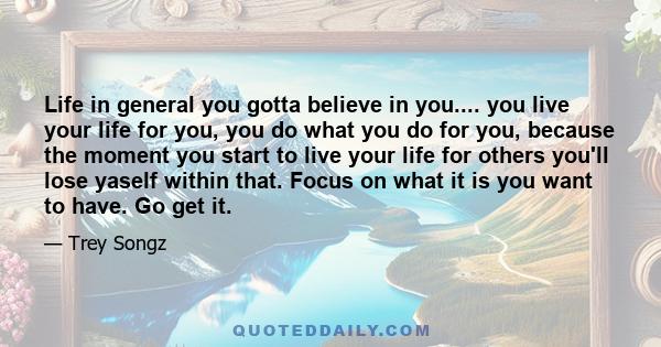 Life in general you gotta believe in you.... you live your life for you, you do what you do for you, because the moment you start to live your life for others you'll lose yaself within that. Focus on what it is you want