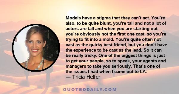 Models have a stigma that they can't act. You're also, to be quite blunt, you're tall and not a lot of actors are tall and when you are starting out you're obviously not the first one cast, so you're trying to fit into