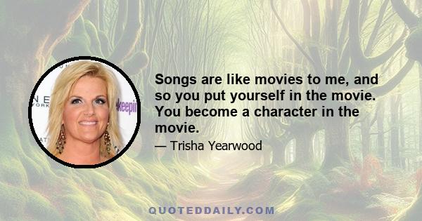 Songs are like movies to me, and so you put yourself in the movie. You become a character in the movie. The new ones are exciting because they're fresh. But if it's not that, if the story is not what you get into, maybe