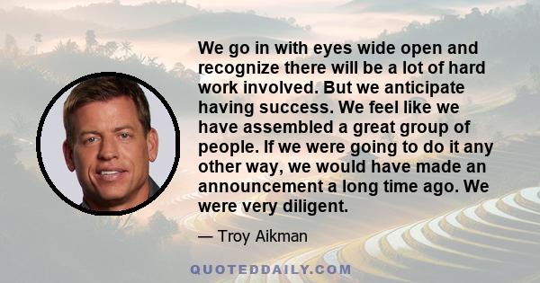 We go in with eyes wide open and recognize there will be a lot of hard work involved. But we anticipate having success. We feel like we have assembled a great group of people. If we were going to do it any other way, we