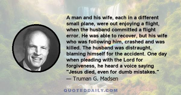 A man and his wife, each in a different small plane, were out enjoying a flight, when the husband committed a flight error. He was able to recover, but his wife who was following him, crashed and was killed. The husband
