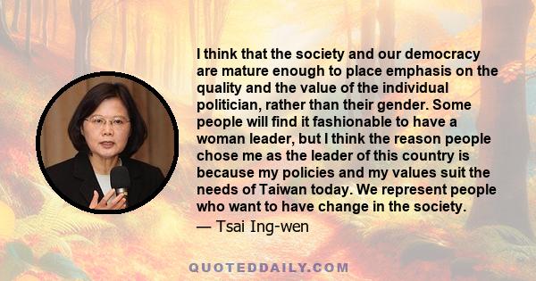 I think that the society and our democracy are mature enough to place emphasis on the quality and the value of the individual politician, rather than their gender. Some people will find it fashionable to have a woman