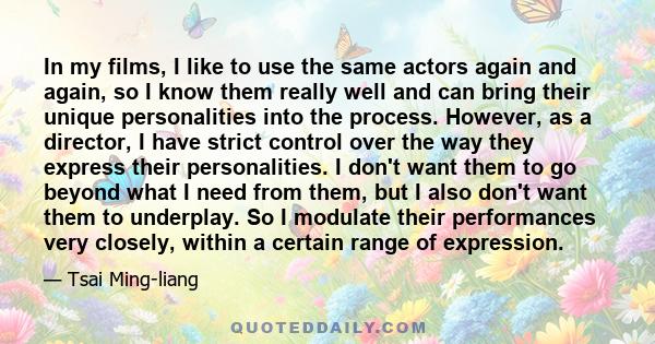 In my films, I like to use the same actors again and again, so I know them really well and can bring their unique personalities into the process. However, as a director, I have strict control over the way they express
