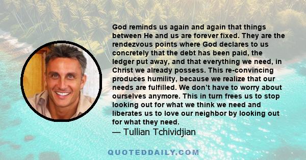 God reminds us again and again that things between He and us are forever fixed. They are the rendezvous points where God declares to us concretely that the debt has been paid, the ledger put away, and that everything we