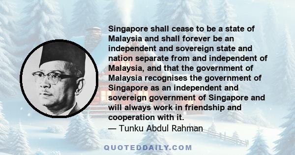 Singapore shall cease to be a state of Malaysia and shall forever be an independent and sovereign state and nation separate from and independent of Malaysia, and that the government of Malaysia recognises the government