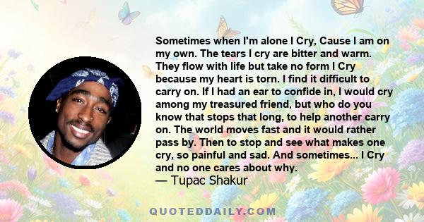 Sometimes when I'm alone I Cry, Cause I am on my own. The tears I cry are bitter and warm. They flow with life but take no form I Cry because my heart is torn. I find it difficult to carry on. If I had an ear to confide