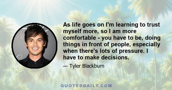 As life goes on I'm learning to trust myself more, so I am more comfortable - you have to be, doing things in front of people, especially when there's lots of pressure. I have to make decisions.