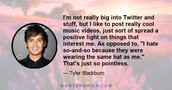 I'm not really big into Twitter and stuff, but I like to post really cool music videos, just sort of spread a positive light on things that interest me. As opposed to, I hate so-and-so because they were wearing the same