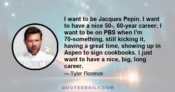 I want to be Jacques Pepin. I want to have a nice 50-, 60-year career. I want to be on PBS when I'm 70-something, still kicking it, having a great time, showing up in Aspen to sign cookbooks. I just want to have a nice,