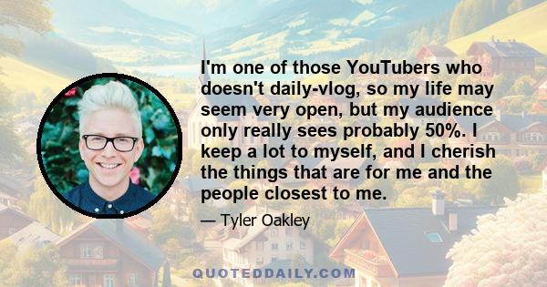 I'm one of those YouTubers who doesn't daily-vlog, so my life may seem very open, but my audience only really sees probably 50%. I keep a lot to myself, and I cherish the things that are for me and the people closest to