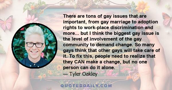 There are tons of gay issues that are important, from gay marriage to adoption rights to work-place discrimination and more... but I think the biggest gay issue is the level of involvement of the gay community to demand