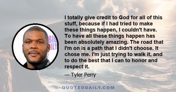 I totally give credit to God for all of this stuff, because if I had tried to make these things happen, I couldn't have. To have all these things happen has been absolutely amazing. The road that I'm on is a path that I